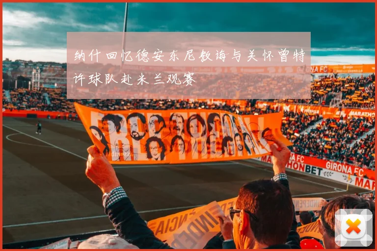 纳什回忆德安东尼教诲与关怀曾特许球队赴米兰观赛