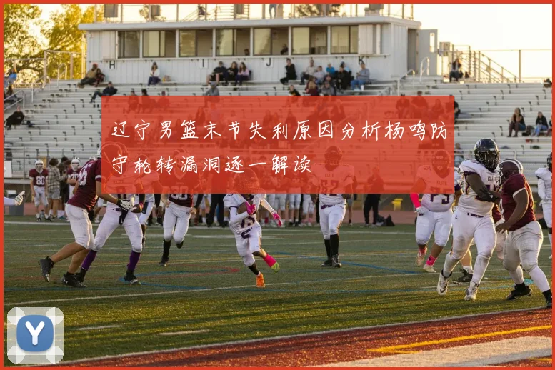 辽宁男篮末节失利原因分析杨鸣防守轮转漏洞逐一解读