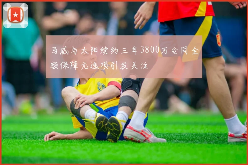 马威与太阳续约三年3800万合同全额保障无选项引发关注
