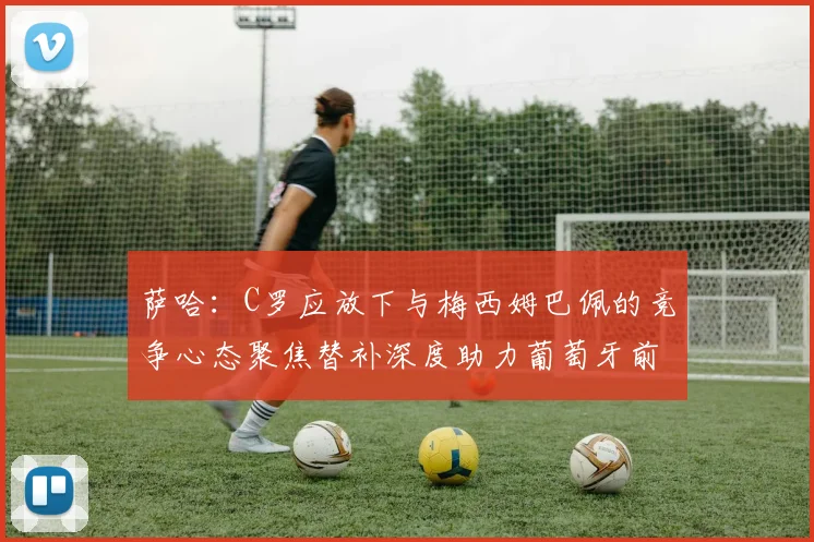 萨哈：C罗应放下与梅西姆巴佩的竞争心态聚焦替补深度助力葡萄牙前行