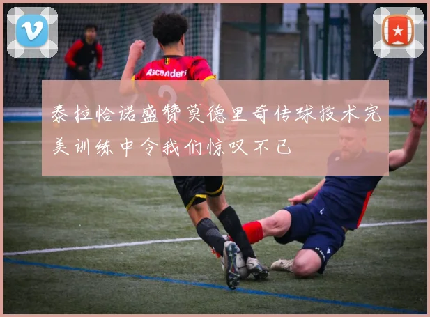泰拉恰诺盛赞莫德里奇传球技术完美训练中令我们惊叹不已
