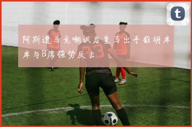 阿斯遭马竞嘲讽后皇马出手截胡库库与B席强势反击