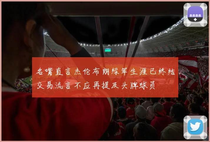 名嘴直言杰伦布朗绿军生涯已终结交易流言不应再提及头牌球员
