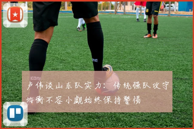 卢伟谈山东队实力：传统强队攻守均衡不容小觑始终保持警惕