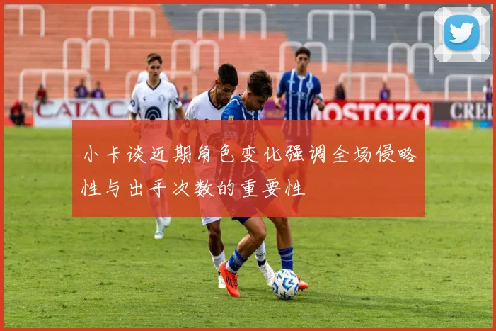 小卡谈近期角色变化强调全场侵略性与出手次数的重要性