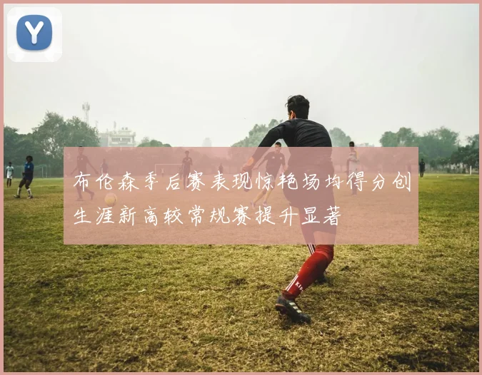 布伦森季后赛表现惊艳场均得分创生涯新高较常规赛提升显著