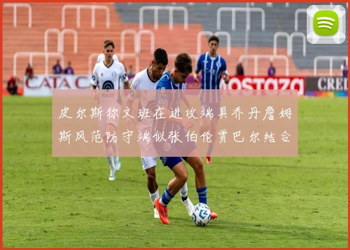 皮尔斯称文班在进攻端具乔丹詹姆斯风范防守端似张伯伦贾巴尔结合