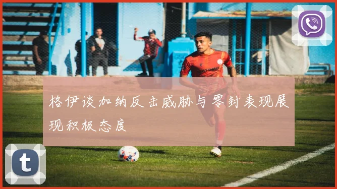 格伊谈加纳反击威胁与零封表现展现积极态度