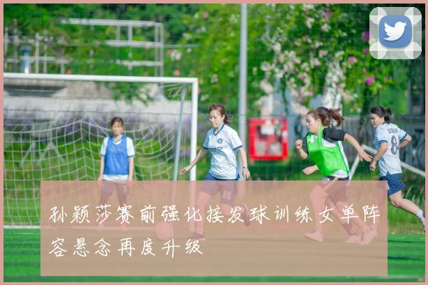 孙颖莎赛前强化接发球训练女单阵容悬念再度升级
