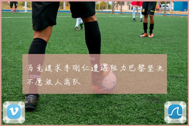 马竞追求李刚仁遭遇阻力巴黎坚决不愿放人离队