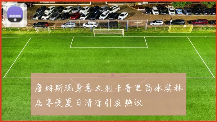 詹姆斯现身意大利卡普里岛冰淇淋店享受夏日清凉引发热议