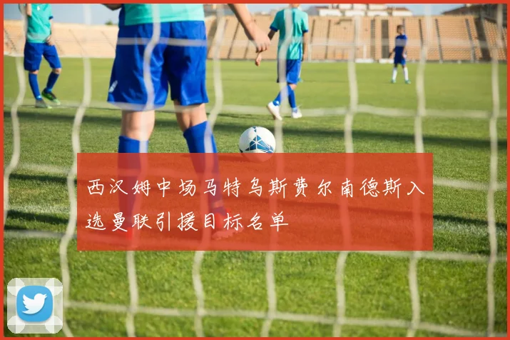 西汉姆中场马特乌斯费尔南德斯入选曼联引援目标名单
