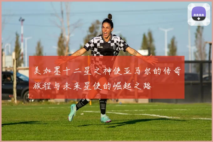 美加墨十二星之神使亚马尔的传奇旅程与未来星使的崛起之路