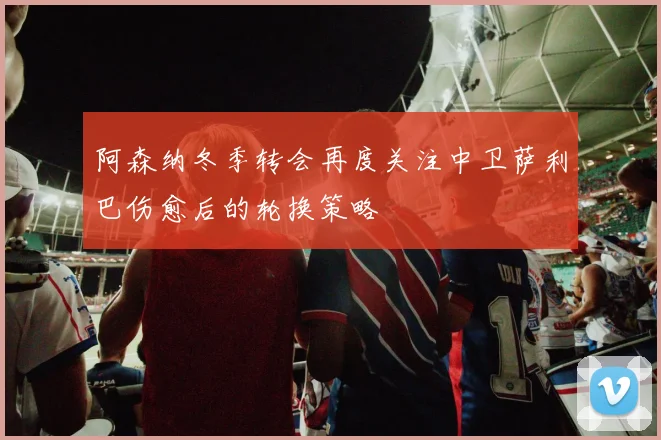 阿森纳冬季转会再度关注中卫萨利巴伤愈后的轮换策略