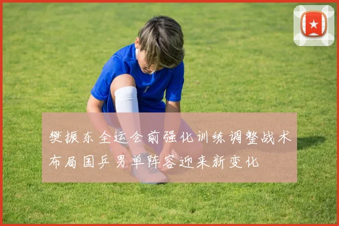樊振东全运会前强化训练调整战术布局国乒男单阵容迎来新变化