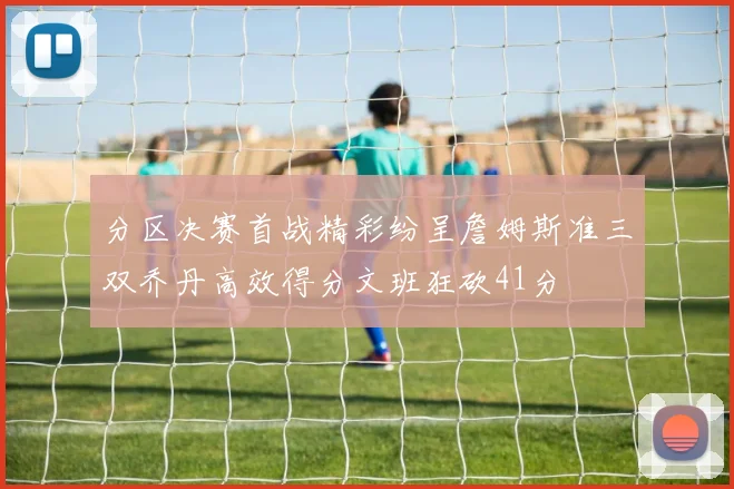 分区决赛首战精彩纷呈詹姆斯准三双乔丹高效得分文班狂砍41分