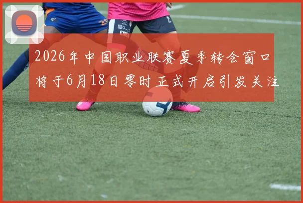 2026年中国职业联赛夏季转会窗口将于6月18日零时正式开启引发关注