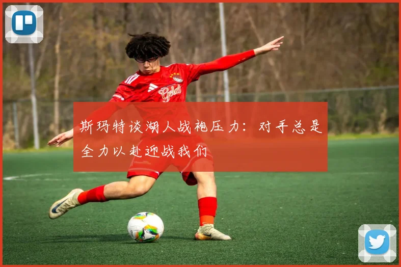 斯玛特谈湖人战袍压力：对手总是全力以赴迎战我们