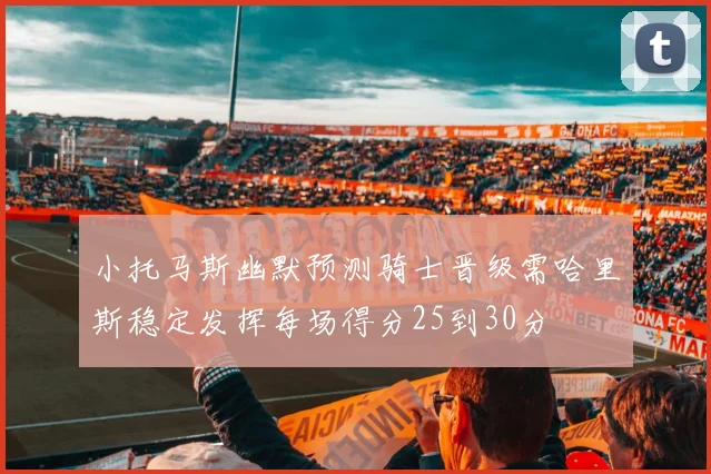 小托马斯幽默预测骑士晋级需哈里斯稳定发挥每场得分25到30分