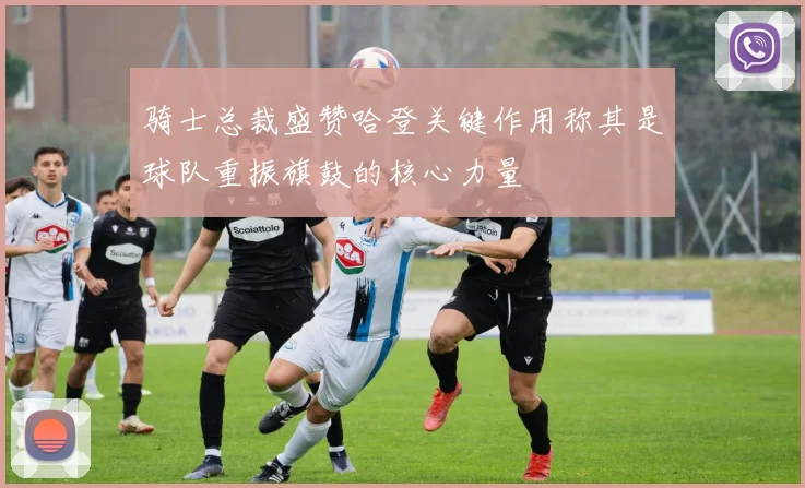 骑士总裁盛赞哈登关键作用称其是球队重振旗鼓的核心力量