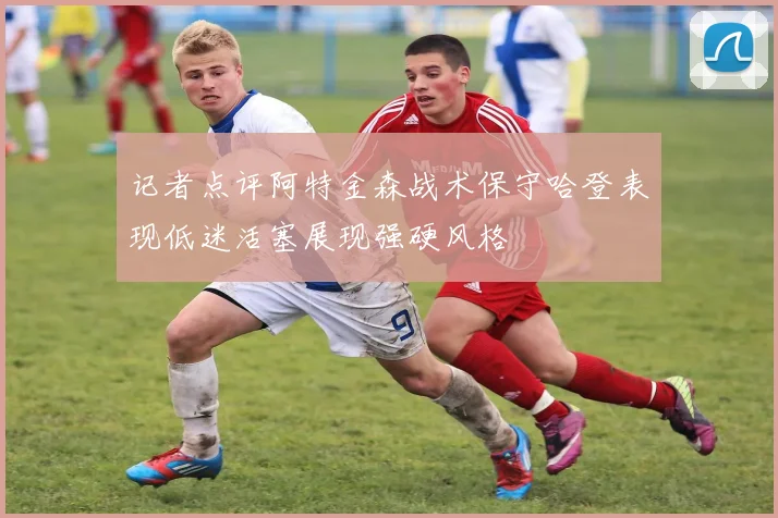 记者点评阿特金森战术保守哈登表现低迷活塞展现强硬风格