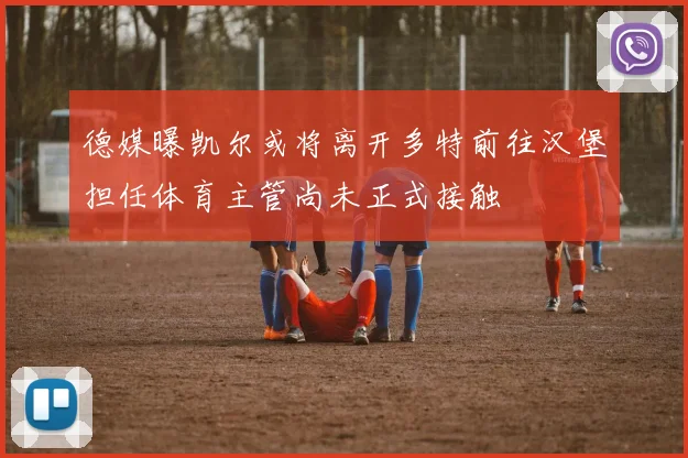 德媒曝凯尔或将离开多特前往汉堡担任体育主管尚未正式接触