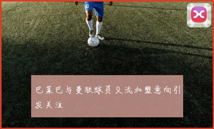 巴莱巴与曼联球员交流加盟意向引发关注
