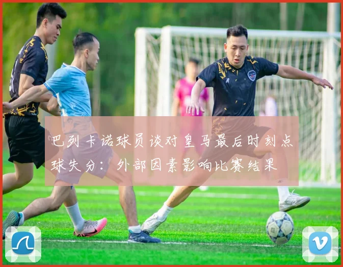 巴列卡诺球员谈对皇马最后时刻点球失分：外部因素影响比赛结果