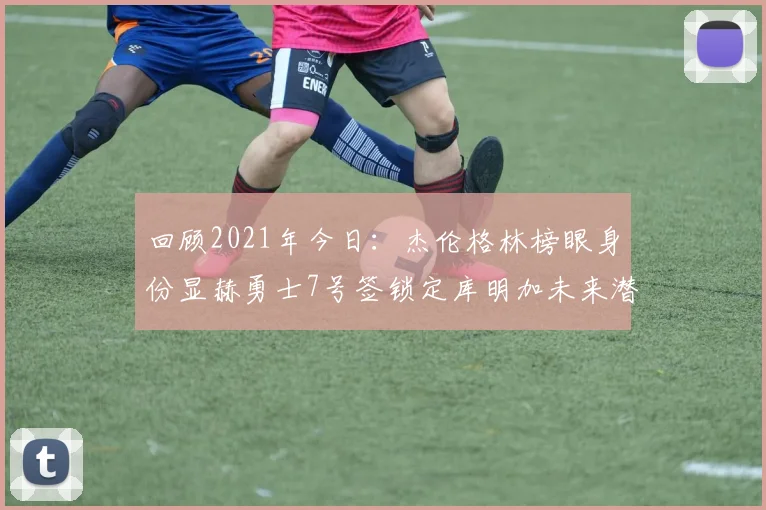 回顾2021年今日：杰伦格林榜眼身份显赫勇士7号签锁定库明加未来潜力