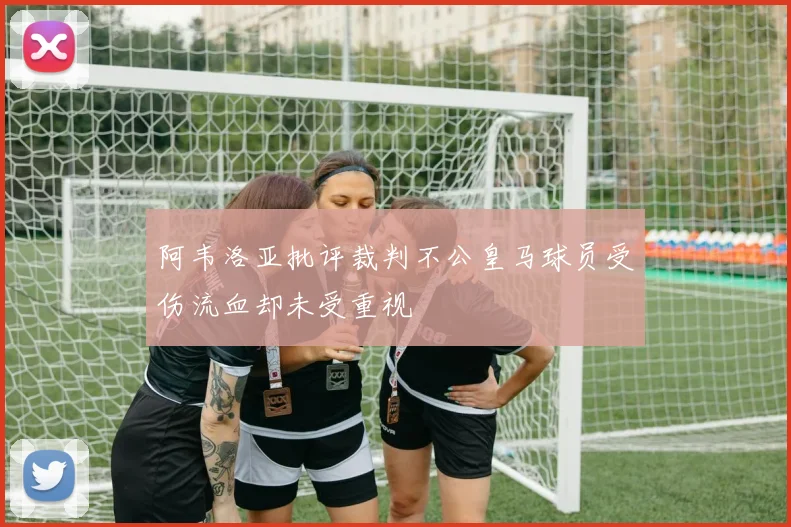 阿韦洛亚批评裁判不公皇马球员受伤流血却未受重视