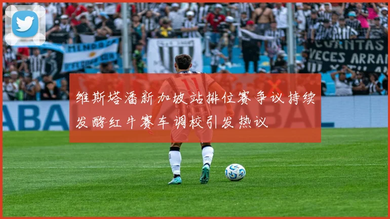 维斯塔潘新加坡站排位赛争议持续发酵红牛赛车调校引发热议