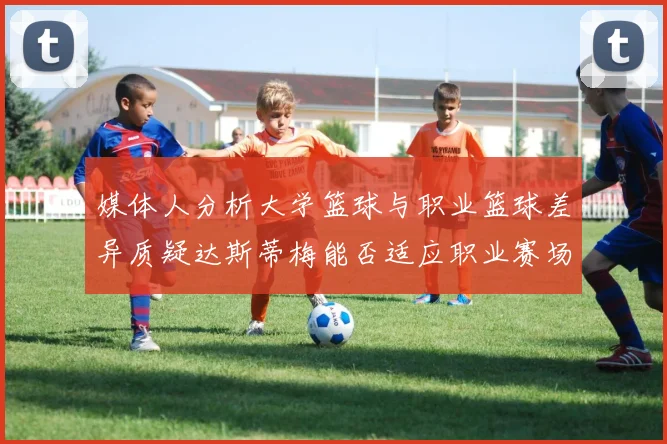 媒体人分析大学篮球与职业篮球差异质疑达斯蒂梅能否适应职业赛场