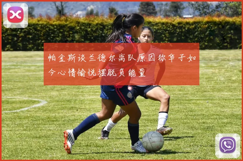 帕金斯谈兰德尔离队原因称华子如今心情愉悦摆脱负能量