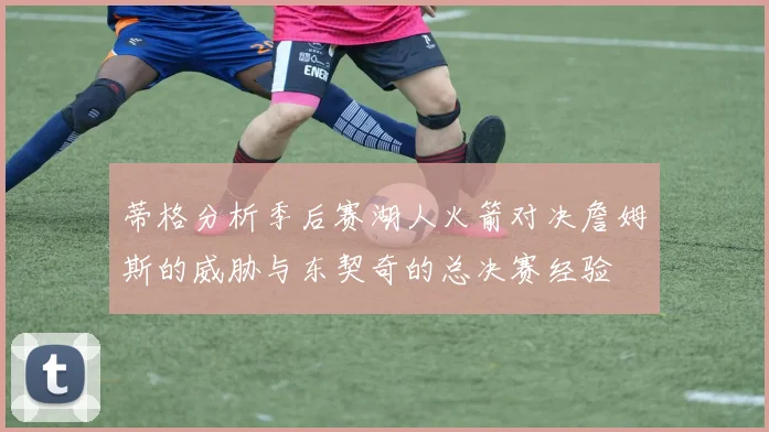 蒂格分析季后赛湖人火箭对决詹姆斯的威胁与东契奇的总决赛经验