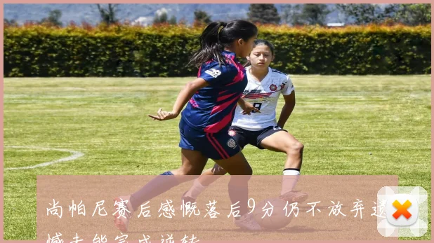 尚帕尼赛后感慨落后9分仍不放弃遗憾未能完成逆转