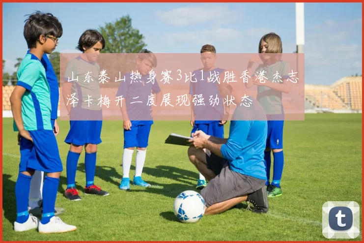 山东泰山热身赛3比1战胜香港杰志泽卡梅开二度展现强劲状态
