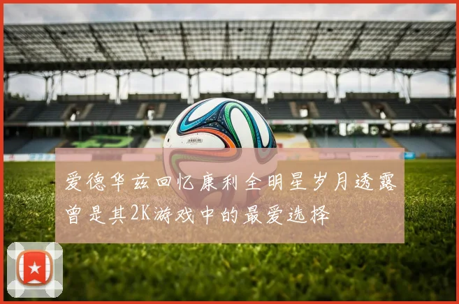 爱德华兹回忆康利全明星岁月透露曾是其2K游戏中的最爱选择