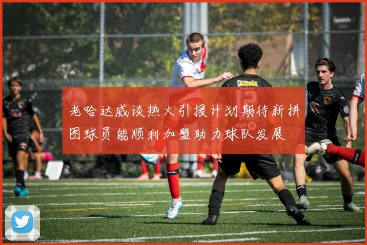 老哈达威谈热火引援计划期待新拼图球员能顺利加盟助力球队发展